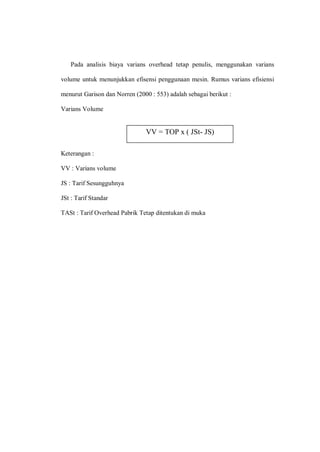 Pada analisis biaya varians overhead tetap penulis, menggunakan varians
volume untuk menunjukkan efisensi penggunaan mesin. Rumus varians efisiensi
menurut Garison dan Norren (2000 : 553) adalah sebagai berikut :
Varians Volume
Keterangan :
VV : Varians volume
JS : Tarif Sesungguhnya
JSt : Tarif Standar
TASt : Tarif Overhead Pabrik Tetap ditentukan di muka
VV = TOP x ( JSt- JS)
 
