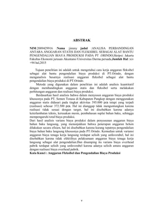 v
ABSTRAK
NIM:2009429916 :Nama :jimmy judul :ANALISA PERBANDINGAN
ANTARA ANGGARAN STATIS DAN FLEKSIBEL SEBAGAI ALAT BANTU
PENGENDALIAN BIAYA PROSDUKSI PADA PT .ORINDO,Skripsi: Jakarta
Fakultas Ekonomi jurusan Akuntansi Universitas Darma persada,Jumlah Hal :xiv
+94 hal,2015
Tujuan penelitian ini adalah untuk mengetahui cara kerja anggaran fleksibel
sebagai alat bantu pengendalian biaya produksi di PT.Orindo, dengan
menganalisis besarnya realisasi anggaran fleksibel sebagai alat bantu
pengendalian biaya produksi di PT.Orindo.
Metode yang digunakan dalam penelitian ini adalah analisis kuantitatif
dengan membandingkan anggaran statis dan fleksibel serta melakukan
perhitungan anggaran dan realisasi biaya produksi.
Berdasarkan hasil analisis bahwa dalam menyusun anggaran biaya produksi
khususnya pada PT. Semen Tonasa di Kabupaten Pangkep dengan menggunakan
anggaran statis didasari pada tingkat aktivitas 395.000 pcs tetapi yang terjadi
(realisasi) sebesar 372.500 pcs. Hal ini dianggap tidak menguntungkan karena
realisasi tidak sesuai dengan target, hal ini disebabkan karena adanya
keterlambatan teknis, kerusakan mesin, pembahasan suplai bahan baku, sehingga
mempengaruhi total biaya produksi.
Dari hasil analisis varians biaya produksi dalam penyusunan anggaran biaya
bahan baku langsung, yang menunjukkan bahwa penerapan anggaran belum
dilakukan secara efisien, hal ini disebabkan karena kurang tepatnya pengendalian
biaya bahan baku langsung khususnya pada PT.Orindo. Kemudian untuk variansi
anggaran biaya tenaga kerja langsung terdapat selisih yang unfavorabel, hal ini
disebabkan karena tidak efektifnya pelaksanaan anggaran biaya tenaga kerja
langsung sebagai alat pengendalian.Dan disamping itu varians biaya overhead
pabrik terdapat selisih yang unfavorabel karena adanya selisih antara anggaran
dengan realisasi biaya overhead pabrik.
Kata Kunci : Anggaran Fleksibel dan Pengendalian Biaya Produksi
 
