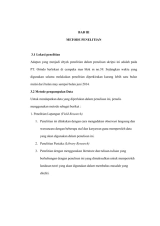 BAB III
METODE PENELITIAN
3.1 Lokasi penelitian
Adapun yang menjadi obyek penelitian dalam penulisan skripsi ini adalah pada
PT. Orindo berlokasi di cempaka mas blok m no.39. Sedangkan waktu yang
digunakan selama melakukan penelitian diperkirakan kurang lebih satu bulan
mulai dari bulan may sampai bulan juni 2014.
3.2 Metode pengumpulan Data
Untuk mendapatkan data yang diperlukan dalam penulisan ini, penulis
menggunakan metode sebagai berikut :
1. Penelitian Lapangan (Field Research)
1. Penelitian ini dilakukan dengan cara mengadakan observasi langsung dan
wawancara dengan beberapa staf dan karyawan guna memperoleh data
yang akan digunakan dalam penulisan ini.
2. Penelitian Pustaka (Library Research)
3. Penelitian dengan menggunakan literature dan tulisan-tulisan yang
berhubungan dengan penulisan ini yang dimaksudkan untuk memperoleh
landasan teori yang akan digunakan dalam membahas masalah yang
diteliti.
 