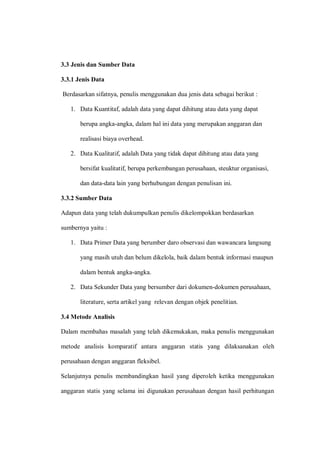 3.3 Jenis dan Sumber Data
3.3.1 Jenis Data
Berdasarkan sifatnya, penulis menggunakan dua jenis data sebagai berikut :
1. Data Kuantitaf, adalah data yang dapat dihitung atau data yang dapat
berupa angka-angka, dalam hal ini data yang merupakan anggaran dan
realisasi biaya overhead.
2. Data Kualitatif, adalah Data yang tidak dapat dihitung atau data yang
bersifat kualitatif, berupa perkembangan perusahaan, steuktur organisasi,
dan data-data lain yang berhubungan dengan penulisan ini.
3.3.2 Sumber Data
Adapun data yang telah dukumpulkan penulis dikelompokkan berdasarkan
sumbernya yaitu :
1. Data Primer Data yang berumber daro observasi dan wawancara langsung
yang masih utuh dan belum dikelola, baik dalam bentuk informasi maupun
dalam bentuk angka-angka.
2. Data Sekunder Data yang bersumber dari dokumen-dokumen perusahaan,
literature, serta artikel yang relevan dengan objek penelitian.
3.4 Metode Analisis
Dalam membahas masalah yang telah dikemukakan, maka penulis menggunakan
metode analisis komparatif antara anggaran statis yang dilaksanakan oleh
perusahaan dengan anggaran fleksibel.
Selanjutnya penulis membandingkan hasil yang diperoleh ketika menggunakan
anggaran statis yang selama ini digunakan perusahaan dengan hasil perhitungan
 