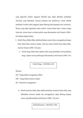 yang diperoleh melalui anggaran fleksibel agar dapat diketahui perbedaan
informasi yang dihasilkan menurut kuantitas dan kualitasnya. Untuk melihat
perbedaan tersebut maka anggaran dapat dihitung penyimpangan atau variansnya.
Rumus yang dapat digunakan untuk analisis varians bahan baku, varians tenaga
kerja dan varians biaya overhead pabrik yang dikemukakan oleh Sunarto (2004 :
66) adalah sebagai berikut
1. Selisih Biaya Bahan Baku adalah perbedaan antara biaya sesungguhnya dengan
biaya bahan baku menurut standar. Ada dua macam selisih biaya bahan baku,
menurut Sunarto (2004 : 66) yaitu :
a. Selisih harga bahan baku adalah selisih yang disebabkan oleh perbedaan
harga, adapun rumus perhitungan dikemukakan oleh Sunarto (2004 : 66 )
:
Selisih Harga = (HS-HSt) x KS
Dimana :
HS = Harga bahan sesungguhnya dibeli
HSt = Harga bahan menurut standar
KS = Kuantitas sesungguhnya
b. Selisih kuantitas bahan baku adalah perbedaan kuantitas bahan baku yang
dibutuhkan menurut standar dan sesungguhnya, dapat dihitung dengan
rumus yang dikemukakan oleh Sunarto (2004 : 67) yaitu :
Selisih Harga = (HS-HSt) x KS
Selisih Kuantitas = (KS-KSt) x HSt
 