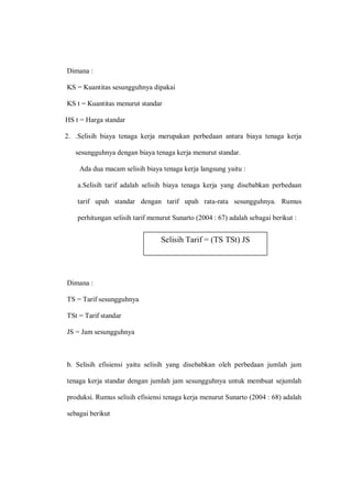 Dimana :
KS = Kuantitas sesungguhnya dipakai
KS t = Kuantitas menurut standar
HS t = Harga standar
2. .Selisih biaya tenaga kerja merupakan perbedaan antara biaya tenaga kerja
sesungguhnya dengan biaya tenaga kerja menurut standar.
Ada dua macam selisih biaya tenaga kerja langsung yaitu :
a.Selisih tarif adalah selisih biaya tenaga kerja yang disebabkan perbedaan
tarif upah standar dengan tarif upah rata-rata sesungguhnya. Rumus
perhitungan selisih tarif menurut Sunarto (2004 : 67) adalah sebagai berikut :
Dimana :
TS = Tarif sesungguhnya
TSt = Tarif standar
JS = Jam sesungguhnya
b. Selisih efisiensi yaitu selisih yang disebabkan oleh perbedaan jumlah jam
tenaga kerja standar dengan jumlah jam sesungguhnya untuk membuat sejumlah
produksi. Rumus selisih efisiensi tenaga kerja menurut Sunarto (2004 : 68) adalah
sebagai berikut
Selisih Tarif = (TS TSt) JS
 