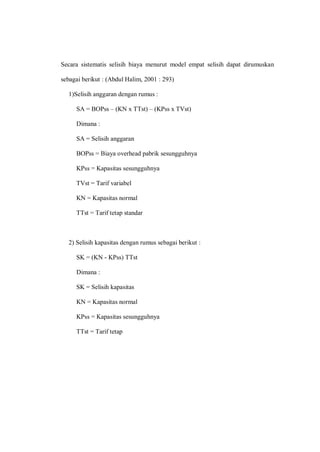 Secara sistematis selisih biaya menurut model empat selisih dapat dirumuskan
sebagai berikut : (Abdul Halim, 2001 : 293)
1)Selisih anggaran dengan rumus :
SA = BOPss – (KN x TTst) – (KPss x TVst)
Dimana :
SA = Selisih anggaran
BOPss = Biaya overhead pabrik sesungguhnya
KPss = Kapasitas sesungguhnya
TVst = Tarif variabel
KN = Kapasitas normal
TTst = Tarif tetap standar
2) Selisih kapasitas dengan rumus sebagai berikut :
SK = (KN - KPss) TTst
Dimana :
SK = Selisih kapasitas
KN = Kapasitas normal
KPss = Kapasitas sesungguhnya
TTst = Tarif tetap
 