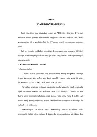 BAB IV
ANALISIS DAN PEMBAHASAN
Hasil penelitian yang dilakukan penulis di PT.Orindo , ternyata PT.orindo
tersebut belum pernah menerapkan anggaran fleksibel sebagai alat bantu
pengendalian biaya produksi.Saat ini PT.orindo masih menerapkan anggaran
statis.
Bab ini penulis melakukan penelitian dengan penerapan anggaran fleksibel
sebagai alat bantu pengendalian biaya produksi yang akan di bandingkan dengan
anggaran statis
4.1 Gambaran Umum PT.orindo
1.Sejarah singkat
PT.orindo adalah perusahan yang menyediakan barang peroptikan contohya
frame kaca mata dan soflent dan kami memiliki cabang yaitu optic di setiap
itc.kantor ini berada di ruko cemaka mas blok gm no,11
Perusahan ini dibuat bertujuan membantu supply barang ke parah pengusaha
optic.PT.orindo pertama kali didirikan tahun 2010 awalnya PT.orindo di buat
hanya untuk memnuhi kebutuhan anak cabang yaitu Optic yang di miliki oleh
owner tetapi seiring berjalanya waktu PT.orindo mulai menjualkan barangya ke
seluruh optic di Jakarta.
Perkembangan PT.orindo terus berkembang makan Pt.orindo mulai
mengambil bahan bakun soflens di korea dan menproduksinya di Jakarta lalu
 