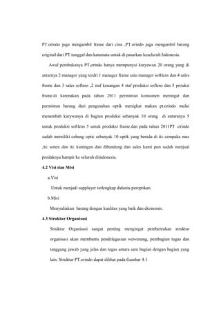 PT.orindo juga mengambil frame dari cina ,PT.orindo juga mengambil barang
original dari PT.tunggal dan katamata untuk di pasarkan keseluruh Indonesia.
Awal pembukanya PT,orindo hanya mempunyai karyawan 20 orang yang di
antarnya 2 manager yang terdri 1 manager frame satu manager softlens dan 4 sales
frame dan 3 sales soflens ,2 staf keuangan 4 staf produksi soflens dan 5 prouksi
frame.di karenakan pada tahun 2011 permintan konsumen meningat dan
permintan barang dari pengusahan optik menigkat makan pt.orindo mulai
menambah karywanya di bagian produksi sebanyak 10 orang di antaranya 5
untuk produksi softlens 5 untuk produksi frame.dan pada tahun 2011PT .orindo
sudah memiliki cabang optic sebanyak 10 optik yang berada di itc cempaka mas
,itc senen dan itc kuningan dan dibandung dan sales kami pun sudah menjual
prodaknya hampir ke seluruh diindonesia.
4.2 Visi dan Misi
a.Visi
Untuk menjadi supplayer terlengkap didunia peroptikan
b.Misi
Menyediakan barang dengan kualitas yang baik dan ekonomis.
4.3 Struktur Organisasi
Struktur Organisasi sangat penting mengingat pembentukan struktur
organisasi akan membantu pendelegasian wewenang, pembagian tugas dan
tanggung jawab yang jelas dan tegas antara satu bagian dengan bagian yang
lain. Struktur PT.orindo dapat dilihat pada Gambar 4.1
 