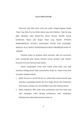 vi
KATA PENGANTAR
Tiada kata yang lebih pantas selain puji syukur setinggi-tingginya kepada
Tuhan Yang Maha Esa atas berkat rahmat yang telah diberikan. Tiada hal yang
dapat dikerjakan tanpa bantuan-Nya karena manusia memiliki banyak
keterbatasan. Begitu pula dengan skripsi yang berjudul ANALISA
PERBANDINGAN ANTARA ANGGARAN STATIS DAN FLEKSIBEL
SEBAGAI ALAT BANTU PENGENDALIAN BIAYA PROSDUKSI PADA PT
.ORINDO
Penulisan skripsi ini bertujuan untuk memenuhi salah satu persyaratan
untuk memperoleh gelar Sarjana Ekonomi jurusan akuntansi pada Fakultas
Ekonomi Universitas Darma Persada Jakarta.
Penulis mengucapkan terima kasih kepada semua pihak yang telah
membantu sehingga penulis dapat menyelesaikan skripsi ini. Ucapan terima kasih
ini penulis sampaikan kepada :
1. Bapak Tjia juan un dan Ibu Sim lun nio selaku kedua orang tua penulis yang
senantiasa mendampingi penulis dari kecil hingga dewasa dan memberikan
kasih sayang, semangat, doa, dan pendidikan yang tidak terhitung nilainya.
2. Bapak Jombrik,SE, MM. selaku dosen pembimbing materi dan teknis yang
telah meluangkan waktu ditengah kesibukannya untuk memberikan
bimbingan dan arahan dalam penulisan skripsi ini.
 