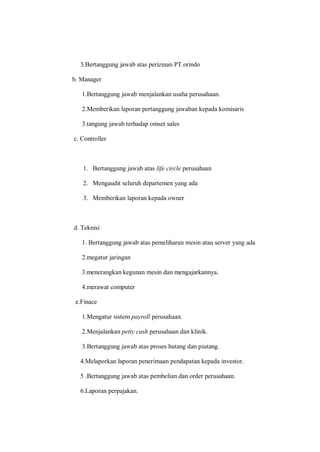 3.Bertanggung jawab atas perizinan PT.orindo
b. Manager
1.Bertanggung jawab menjalankan usaha perusahaan.
2.Memberikan laporan pertanggung jawaban kepada komisaris
3.tangung jawab terhadap omset sales
c. Controller
1. Bertanggung jawab atas life circle perusahaan
2. Mengaudit seluruh departemen yang ada
3. Memberikan laporan kepada owner
d. Teknisi
1. Bertanggung jawab atas pemeliharan mesin atau server yang ada
2.megatur jaringan
3.menerangkan kegunan mesin dan mengajarkannya.
4.merawat computer
e.Finace
1.Mengatur sistem payroll perusahaan.
2.Menjalankan petty cash perusahaan dan klinik.
3.Bertanggung jawab atas proses hutang dan piutang.
4.Melaporkan laporan penerimaan pendapatan kepada investor.
5 .Bertanggung jawab atas pembelian dan order perusahaan.
6.Laporan perpajakan.
 