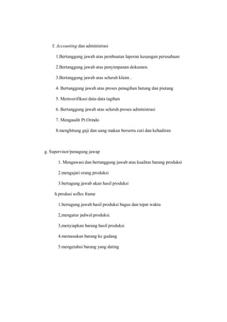 f. Accounting dan administrasi
1.Bertanggung jawab atas pembuatan laporan keuangan perusahaan
2.Bertanggung jawab atas penyimpanan dokumen.
3.Bertanggung jawab atas seluruh klaim .
4. Bertanggung jawab atas proses penagihan hutang dan piutang
5. Memverifikasi data-data tagihan
6. Bertanggung jawab atas seluruh proses administrasi
7. Mengaudit Pt.Orindo
8.menghitung gaji dan uang makan berserta cuti dan kehadiran
g. Supervisor/penagung jawap
1. Mengawasi dan bertanggung jawab atas kualitas barang produksi
2.mengajari orang produksi
3.bertagung jawab akan hasil produksi
h.produsi sofles frame
1.bertagung jawab hasil produksi bagus dan tepat waktu
2,mengatur jadwal produksi.
3,menyiapkan barang hasil produksi
4.memasukan barang ke gudang
5.mengetahui barang yang dating
 