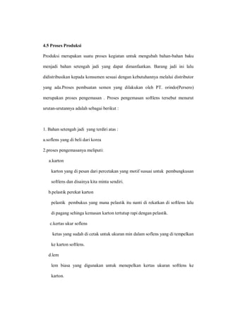 4.5 Proses Produksi
Produksi merupakan suatu proses kegiatan untuk mengubah bahan-bahan baku
menjadi bahan setengah jadi yang dapat dimanfaatkan. Barang jadi ini lalu
didistribusikan kepada konsumen sesuai dengan kebutuhannya melalui distributor
yang ada.Proses pembuatan semen yang dilakukan oleh PT. orindo(Persero)
merupakan proses pengemasan . Proses pengemasan softlens tersebut menurut
urutan-urutannya adalah sebagai berikut :
1. Bahan setengah jadi yang terdiri atas :
a.soflens yang di beli dari korea
2.proses pengemasanya meliputi:
a.karton
karton yang di pesan dari percetakan yang motif susuai untuk pembungkusan
softlens dan disainya kita minta sendiri.
b.pelastik perekat karton
pelastik pembukus yang mana pelastik itu nanti di rekatkan di softlens lalu
di pagang sehinga kemasan karton tertutup rapi dengan pelastik.
c.kertas ukur soflens
ketas yang sudah di cetak untuk ukuran min dalam soflens yang di tempelkan
ke karton softlens.
d.lem
lem biasa yang digunakan untuk menepelkan kertas ukuran softlens ke
karton.
 