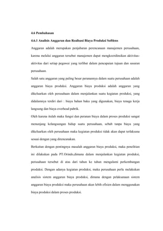 4.6 Pembahasan
4.6.1 Analisis Anggaran dan Realisasi Biaya Produksi Softlens
Anggaran adalah merupakan penjabaran perencanaan manajemen perusahaan,
karena melalui anggaran tersebut manajemen dapat mengkoordinsikan aktivitas-
aktivitas dari setiap pegawai yang terlibat dalam pencapaian tujuan dan sasaran
perusahaan.
Salah satu anggaran yang paling besar peranannya dalam suatu perusahaan adalah
anggaran biaya produksi. Anggaran biaya produksi adalah anggaran yang
dikeluarkan oleh perusahaan dalam menjalankan suatu kegiatan produksi, yang
didalamnya terdiri dari : biaya bahan baku yang digunakan, biaya tenaga kerja
langsung dan biaya overhead pabrik.
Oleh karena itulah maka fungsi dan peranan biaya dalam proses produksi sangat
menunjang kelangsungan hidup suatu perusahaan, sebab tanpa biaya yang
dikeluarkan oleh perusahaan maka kegiatan produksi tidak akan dapat terlaksana
sesuai dengan yang direncanakan.
Berkaitan dengan pentingnya masalah anggaran biaya produksi, maka penelitian
ini dilakukan pada PT.Orindo,dimana dalam menjalankan kegiatan produksi,
perusahaan tersebut di atas dari tahun ke tahun mengalami perkembangan
produksi. Dengan adanya kegiatan produksi, maka perusahaan perlu melakukan
analisis sistem anggaran biaya produksi, dimana dengan pelaksanaan sistem
anggaran biaya produksi maka perusahaan akan lebih efisien dalam menggunakan
biaya produksi dalam proses produksi.
 