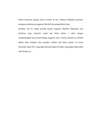 Dalam kaitannya dengan uraian tersebut di atas, sebelum dilakukan penilaian
mengenai pelaksanaan anggaran fleksibel alat pengendalian biaya
produksi, hal ini sangat penting karena anggaran fleksibel didasarkan atas
perkiraan yang terperinci untuk tiap bulan selama 1 tahun dengan
membandingkan hasil aktual dengan anggaran statis. Namun sebelum itu terlebih
dahulu akan disajikan data produksi softlens dari bulan Januari s/d bulan
Desember tahun 2013 yang diperoleh dari bagian Produksi yang dapat dilihat pada
tabel berikut ini :
 