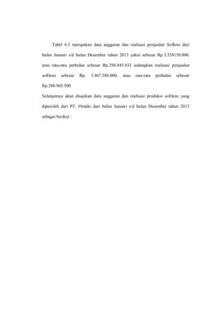 Tabel 4.3 merupakan data anggaran dan realisasi penjualan Soflens dari
bulan Januari s/d bulan Desember tahun 2013 yakni sebesar Rp.3.538150.000.
atau rata-rata perbulan sebesar Rp.294.845.833 sedangkan realisasi penjualan
softlens sebesar Rp. 3.467.586.000, atau rata-rata perbulan sebesar
Rp.288.965.500
Selanjutnya akan disajikan data anggaran dan realisasi produksi softlens yang
diperoleh dari PT. Orindo dari bulan Januari s/d bulan Desember tahun 2013
sebagai berikut :
 