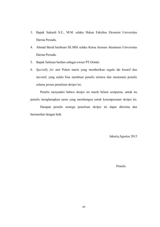 vii
3. Bapak Sukardi S.E., M.M. selaku Dekan Fakultas Ekonomi Universitas
Darma Persada.
4. Ahmad Basid hasibuan SE.MSI selaku Ketua Jurusan Akuntansi Universitas
Darma Persada.
5. Bapak Saliman burhan sebagai owner PT.Orindo
6. Specially for ami Pslam maria yang memberikan segala ide kreatif dan
inovatif, yang selalu bisa membuat penulis tertawa dan menemani penulis
selama proses penulisan skripsi ini.
Penulis menyadari bahwa skripsi ini masih belum sempurna, untuk itu
penulis mengharapkan saran yang membangun untuk kesempurnaan skripsi ini.
Harapan penulis semoga penulisan skripsi ini dapat diterima dan
bermanfaat dengan baik
Jakarta,Agustus 2015
Penulis
 