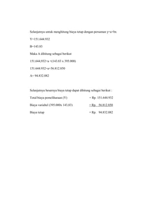 Selanjutnya untuk menghitung biaya tetap dengan persaman y=a+bx
Y=151.644.932
B=143.83
Maka A dihitung sebagai berikut
151.644,932=a +(143.83 x 395.000)
151.644.932=a+56.812.850
A= 94.832.082
Selanjutnya besarnya biaya tetap dapat dihitung sebagai berikut :
Total biaya pemeliharaan (Y) = Rp. 151.644.932
Biaya variabel (395.000x 143,83) = Rp. 56.812.850
Biaya tetap = Rp. 94.832.082
 