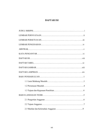 viii
DAFTAR ISI
JUDUL SKRIPSI………………………………………………………………….. i
LEMBAR PERNYATAAN……………………………………………………….ii
LEMBAR PERSETUJUAN……………………………………………………...iii
LEMBAR PENGESAHAN………………………………………………………iv
ABSTRAK………………………………………………………………………...v
KATA PENGANTAR……………………………………………………………vi
DAFTAR ISI…………………………………………………………………….viii
DAFTAR TABEL……………………..………………………………………....xi
DAFTAR GAMBAR………………………………………………...………….xiii
DAFTAR LAMPIRAN………………………………………………………….xiv
BAB I PENDAHULUAN…………………………………………………………1
1.1 Latar Belakang Masalah……………………………………………….1
1.2 Perumusan Masalah……………………………………………………4
1.3 Tujuan dan Kegunaan Penelitian………………..………………….…4
BAB II LANDASAN TEORI……………………………………………………..5
2.1 Pengertian Anggaran ……………………………………………….…6
2.2 Tujuan Anggaran…………………...………………………………….7
2.3 Manfaat dan Kelemahan Anggaran ……...…………………………..9
 