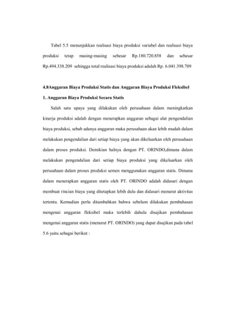 Tabel 5.5 menunjukkan realisasi biaya produksi variabel dan realisasi biaya
produksi tetap masing-masing sebesar Rp.180.720.858 dan sebesar
Rp.494.338.209 sehingga total realisasi biaya produksi adalah Rp. 6.041.398.709
4.8Anggaran Biaya Produksi Statis dan Anggaran Biaya Produksi Fleksibel
1. Anggaran Biaya Produksi Secara Statis
Salah satu upaya yang dilakukan oleh perusahaan dalam meningkatkan
kinerja produksi adalah dengan menerapkan anggaran sebagai alat pengendalian
biaya produksi, sebab adanya anggaran maka perusahaan akan lebih mudah dalam
melakukan pengendalian dari setiap biaya yang akan dikeluarkan oleh perusahaan
dalam proses produksi. Demikian halnya dengan PT. ORINDO,dimana dalam
melakukan pengendalian dari setiap biaya produksi yang dikeluarkan oleh
perusahaan dalam proses produksi semen menggunakan anggaran statis. Dimana
dalam menerapkan anggaran statis oleh PT. ORINDO adalah didasari dengan
membuat rincian biaya yang ditetapkan lebih dulu dan didasari menurut aktivitas
tertentu. Kemudian perlu ditambahkan bahwa sebelum dilakukan pembahasan
mengenai anggaran fleksibel maka terlebih dahulu disajikan pembahasan
mengenai anggaran statis (menurut PT. ORINDO) yang dapat disajikan pada tabel
5.6 yaitu sebagai berikut :
 