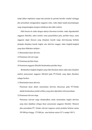 tetapi dalam implentasi output dari periode ke periode bersifat variabel sehingga
jika perusahaan menggunakan anggaran statis, maka dapat terjadi penyimpangan
yang menguntungkan ataupun sebaliknya dan tidak realistis.
Oleh karena itu maka dengan adanya fenomena tersebut, maka digunakanlah
anggaran fleksibel, yakni melalui suatu penyelidikan pola, perilaku biaya, suatu
anggaran dapat disusun yang ditujukan kearah range aktivitasyang berbeda
daripada ditujukan kearah tingkat satu aktivitas tunggal, maka langkah-langkah
yang akan dilakukan meliputi :
1) Menentukan dasar aktivitas
2) Penentuan relevant range
3) Penentuan perilaku biaya
4) Penentuan anggaran fleksibel berdasarkan perilaku biaya
Berdasarkan langkah-langkah yang telah diuraikan diatas maka akan disajikan
analisis penyusunan anggaran fleksibel pada PT.Orindo yang dapat diuraikan
sebagai berikut :
1) Menentukan dasar aktivitas
Penentuan dasar dalam menentukan aktivitas khususnya pada PT.Orindo
adalah berdasarkan jumlah softlens yang akan diproduksi oleh perusahaan.
2) Penentuan relevant range
Penentuan relevant range dimaksudkan untuk menentukan tingkat aktivitas
yang akan dijadikan sebagai dasar penyusunan anggaran fleksibel. Menurut
data perusahaan PT. Orindo relevant rangenya untuk produksi berkisar antara
395.000 pcs hingga 375.000 pcs atau berkisar antara 92 % sampai 100 %.
 