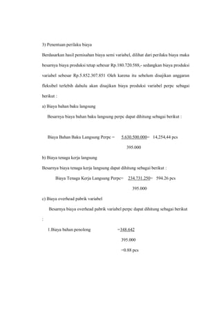 3) Penentuan perilaku biaya
Berdasarkan hasil pemisahan biaya semi variabel, dilihat dari perilaku biaya maka
besarnya biaya produksi tetap sebesar Rp.180.720.588,- sedangkan biaya produksi
variabel sebesar Rp.5.852.307.851 Oleh karena itu sebelum disajikan anggaran
fleksibel terlebih dahulu akan disajikan biaya produksi variabel perpc sebagai
berikut :
a) Biaya bahan baku langsung
Besarnya biaya bahan baku langsung perpc dapat dihitung sebagai berikut :
Biaya Bahan Baku Langsung Perpc = 5.630.500.000= 14,254,44 pcs
395.000
b) Biaya tenaga kerja langsung
Besarnya biaya tenaga kerja langsung dapat dihitung sebagai berikut :
Biaya Tenaga Kerja Langsung Perpc= 234.731.250= 594.26 pcs
395.000
c) Biaya overhead pabrik variabel
Besarnya biaya overhead pabrik variabel perpc dapat dihitung sebagai berikut
:
1.Biaya bahan penolong =348.642
395.000
=0.88 pcs
 