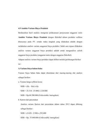 4.9 Analisis Varians Biaya Produksi
Berdasarkan hasil analisis mengenai pelaksanaan penyusunan anggaran statis
Analisis Varians Biaya Produksi dengan fleksibel dalam produksi softlens
khususnya pada PT. orindo maka langkah yang dilakukan adalah dengan
melakukan analisis varians anggaran biaya produksi. Salah satu tujuan dilakukan
analisis varians anggaran biaya produksi adalah untuk menganalisis selisih
anggaran biaya produksi (anggaran statis dengan anggaran fleksibel).
Adapun analisis varians biaya produksi dapat dilihat melalui perhitungan berikut
ini :
1) Varians biaya bahan baku
Varians biaya bahan baku dapat ditentukan dari masing-masing alat analisis
sebagai berikut :
a. Varians harga softlens korea
SHB = (Hs – Hst) x Ks
SHB = 25.310– 25.000) x 220.000
SHB = Rp.68.200.000 (Unfavorable /merugikan)
b. Karton dari percetakan
Analisis varians Karton dari percetakan dalam tahun 2013 dapat dihitung
sebagai berikut :
SHB = (2.620– 2.500) x 292,000
SHB = Rp. 35.040.000 (Unfavorable /merugikan)
 