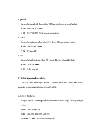 c. pelastik
Varians harga pelastik dalam tahun 2013 dapat dihitung sebagai berikut :
SHB = (600–500) x 270.000
SHB = Rp.27.000.000 (Unfavorable /merugikan)
d. kertas
Varians harga kertas dalam tahun 2013 dapat dihitung sebagai berikut :
SHB = (300-300) x 100000
SHB = 0 (Favorable)
e. lem
Varians harga lem dalam tahun 2013 dapat dihitung sebagai berikut :
SHB = (50-50) x 10000
SHB = 0 (Favorable)
2) Selisih Kuantitas Bahan Baku
Adapun hasil perhitungan varians kuantitas pemakaian bahan baku dalam
produksi softlens dapat dihitung sebagai berikut :
a. Soflens dari korea
Adapun varians kuantitas pemakaian Soflens dari korea dapat dihitung sebagai
berikut :
SKB = ( Ks – Kst ) x Hst
SKB = (220.000– 200.000) x 25.000
= Rp500.000.000 (Unfavorable/merugikan)
 