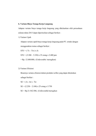 b. Varians Biaya Tenaga Kerja Langsung
Adapun varians biaya tenaga kerja langsung yang dikeluarkan oleh perusahaan
selama tahun 2013 dapat diperincikan sebagai berikut :
1) Varians Upah
Adapun varians upah biaya tenaga kerja langsung pada PT. orindo dengan
menggunakan rumus sebagai berikut :
STU = ( Ts – Tst ) x Js
STU = (5.500 – 5.350) x 35 orang x 2.400 jam
= Rp. 12.600.000,- (Unfavorable /merugikan)
2) Varians Efisiensi
Besarnya varians efisiensi dalam produksi soflen yang dapat ditentukan
sebagai berikut :
SE = ( Js - Jst ) . Tst
SE = (2.250 – 2.100) x 25 orang x 5.750
SE = Rp.21.562.500,- (Unfavorable/merugikan
 