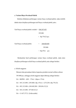 c. Varians Biaya Overhead Pabrik
Sebelum dilakukan perhitungan varians biaya overhead pabrik, maka terlebih
dahulu akan disajikan perhitungan tarif biaya overhead pabrik yaitu :
Tarif biaya overhead pabrik variabel = 304.247.452
395.000
= Rp.770.25 pcs
Tarif biaya overhead pabrik = 188.820.858
395.000
= Rp.478,1 pcs
Berdasarkan hasil perhitungan varians biaya overhead pabrik, maka akan
disajikan perhitungan selisih biaya overhead pabrik yaitu sebagai berikut :
a. Selisih anggaran
Menurut data perusahaan bahwa kapasitas produksi normal softlens sebesar
395.000 pcs, sehingga selisih anggaran dapat dihitung sebagai berikut :
SA = BOPSS – (KN – TTst) + (Kpss x TVst)
SA = 491.313.090– (395.000 x Rp. 478,1) + (375.250 x Rp.770.25)
SA = 491.313.090– (188.849.500 + 289.036.312,5)
SA = 491.313.090– 477.885.812,5
SA = 13.427.277,5 (Unfavorable)
 