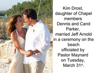Kim Drost,  daughter of Chapel members  Dennis and Carol Parker,  married Jeff Arnold in a ceremony on the beach officiated by  Pastor Maynard  on Tuesday,  March 31 st . 