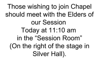 Those wishing to join Chapel should meet with the Elders of our Session  Today at 11:10 am  in the “Session Room” (On the right of the stage in Silver Hall). 