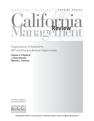 CaliforniaManagement
S u m m e r 2 0 0 9 | V o l . 5 1 , N o . 4 | R E P R I N T S E R I E S
© 2009 by The Regents of
the University of California
Review
Organizational Ambidexterity:
IBM and Emerging Business Opportunities
Charles A. O’Reilly III
J. Bruce Harreld
Michael L. Tushman
Copyrighted material. For permission to distribute, please contact cmr@haas.berkeley.edu
 