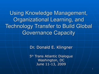 Using Knowledge Management, Organizational Learning, and Technology Transfer to Build Global Governance Capacity Dr. Donald E. Klingner 5 th  Trans Atlantic Dialogue Washington, DC June 11-13, 2009 
