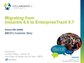 REMINDER
Check in on the
COLLABORATE mobile app
Migrating from
Instantis 8.0 to EnterpriseTrack 8.7
Prepared by:
Thomas Cutting – Volantic, Inc
John Aragon & George Van Der Veen - BBCN
BBCN’s Customer Story
Session ID#: 200960
@volantic
 