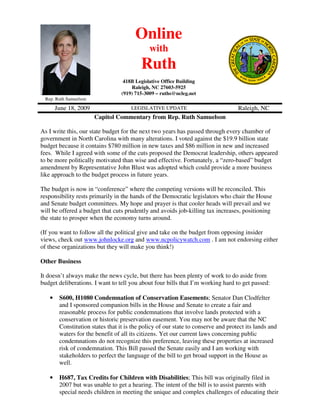 Online
                                              with
                                          Ruth
                                   418B Legislative Office Building
                                      Raleigh, NC 27603-5925
                                  (919) 715-3009 – ruths@ncleg.net
 Rep. Ruth Samuelson

       June 18, 2009                  LEGISLATIVE UPDATE                           Raleigh, NC
                       Capitol Commentary from Rep. Ruth Samuelson

As I write this, our state budget for the next two years has passed through every chamber of
government in North Carolina with many alterations. I voted against the $19.9 billion state
budget because it contains $780 million in new taxes and $86 million in new and increased
fees. While I agreed with some of the cuts proposed the Democrat leadership, others appeared
to be more politically motivated than wise and effective. Fortunately, a “zero-based” budget
amendment by Representative John Blust was adopted which could provide a more business
like approach to the budget process in future years.

The budget is now in “conference” where the competing versions will be reconciled. This
responsibility rests primarily in the hands of the Democratic legislators who chair the House
and Senate budget committees. My hope and prayer is that cooler heads will prevail and we
will be offered a budget that cuts prudently and avoids job-killing tax increases, positioning
the state to prosper when the economy turns around.

(If you want to follow all the political give and take on the budget from opposing insider
views, check out www.johnlocke.org and www.ncpolicywatch.com . I am not endorsing either
of these organizations but they will make you think!)

Other Business

It doesn’t always make the news cycle, but there has been plenty of work to do aside from
budget deliberations. I want to tell you about four bills that I’m working hard to get passed:

   •    S600, H1080 Condemnation of Conservation Easements; Senator Dan Clodfelter
        and I sponsored companion bills in the House and Senate to create a fair and
        reasonable process for public condemnations that involve lands protected with a
        conservation or historic preservation easement. You may not be aware that the NC
        Constitution states that it is the policy of our state to conserve and protect its lands and
        waters for the benefit of all its citizens. Yet our current laws concerning public
        condemnations do not recognize this preference, leaving these properties at increased
        risk of condemnation. This Bill passed the Senate easily and I am working with
        stakeholders to perfect the language of the bill to get broad support in the House as
        well.

   •    H687, Tax Credits for Children with Disabilities; This bill was originally filed in
        2007 but was unable to get a hearing. The intent of the bill is to assist parents with
        special needs children in meeting the unique and complex challenges of educating their
 