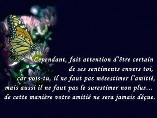 Cependant, fait attention d’être certain  de ses sentiments envers toi,  car vois-tu, il ne faut pas mésestimer l’amitié, mais aussi il ne faut pas le surestimer non plus…  de cette manière votre amitié ne sera jamais déçue. 