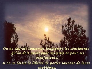 On ne saurait conserver longtemps les sentiments qu’on doit avoir pour ses amis et pour ses bienfaiteurs,  si on se laisse la liberté de parler souvent de leurs problèmes,  de leurs défauts, de leurs incompréhensions. 