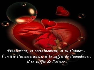 Finalement, et certainement, si tu t’aimes… l’amitié t’aimera aussi, il te suffit de l’amadouer,  il te suffit de l’aimer ! 