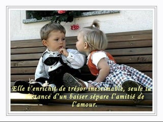 Elle t’enrichit de trésor inestimable, seule la distance d’un baiser sépare l’amitié de l’amour. 