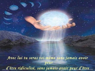 Avec lui tu seras toi-même sans jamais avoir peur  d’être ridiculisé, sans jamais avoir peur d’être jugé. 