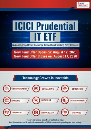 ICICI Prudential
IT ETF(An open-ended Index Exchange Traded Fund tracking Nifty IT Index)
New Fund Offer Opens on: August 12, 2020
New Fund Offer Closes on: August 17, 2020
Technology Growth is Inevitable
There’s no turning back from technology now.
Our dependence on IT for basic necessities of life is constantly growing and ever lasting.
COMMUNICATION
BANKING
TRAVELLING
SOCIALISING
BUSINESS
MEDICAL AID
EDUCATION
ENTERTAINMENT
SHOPPING
 