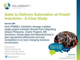 REMINDER
Check in on the
COLLABORATE mobile app
Sales to Delivery Automation at Powell
Industries - A Case Study
Prepared by:
Magesh Mylvaganan
Chief Technology Officer,
Rysigo Technologies Corp
How POWELL Industries manage a global,
single project schedule derived from integrating
Oracle Primavera, Oracle Projects, MS
Dynamics, Oracle Agile and Manufacturing to
gain operational efficiencies and stay
competitive in an ever changing business
environment.
Session ID#:
@j_josephine
 