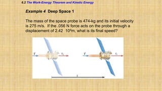 6.2 The Work-Energy Theorem and Kinetic Energy

Example 4 Deep Space 1
The mass of the space probe is 474-kg and its initial velocity
is 275 m/s. If the .056 N force acts on the probe through a
displacement of 2.42 109m, what is its final speed?

 