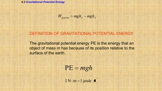 6.3 Gravitational Potential Energy

Wgravity

mgho

mgh f

DEFINITION OF GRAVITATIONAL POTENTIAL ENERGY
The gravitational potential energy PE is the energy that an
object of mass m has because of its position relative to the
surface of the earth.

PE

mgh

1 N m 1 joule J

 