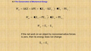 6.5 The Conservation of Mechanical Energy

Wnc

KE
Wnc

PE

KE f

KE f

KE o

PE f

Wnc

Ef

KE o

PE f

PE o

PE o

Eo

If the net work on an object by nonconservative forces
is zero, then its energy does not change:

Ef

Eo

 