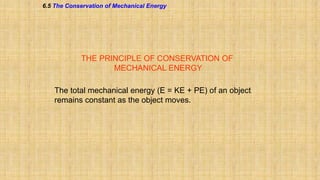 6.5 The Conservation of Mechanical Energy

THE PRINCIPLE OF CONSERVATION OF
MECHANICAL ENERGY
The total mechanical energy (E = KE + PE) of an object
remains constant as the object moves.

 