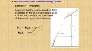 6.6 Nonconservative Forces and the Work-Energy Theorem

Example 11 Fireworks
Assuming that the nonconservative force
generated by the burning propellant does
425 J of work, what is the final speed
of the rocket. Ignore air resistance.

Wnc
mgho

mghf
1
2

2
mvo

1
2

mv 2
f

 