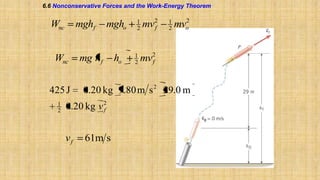 6.6 Nonconservative Forces and the Work-Energy Theorem

Wnc

mghf

Wnc
425 J
1
2

mgho

mg h f

1
2

mv

2
f

1
2

2
o

mv

mv2
f

0.20 kg 9.80 m s 2 29.0 m

0.20 kg v 2
f

vf

ho

1
2

61m s

 