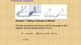 6.1 Work Done by a Constant Force

Example 1 Pulling a Suitcase-on-Wheels
Find the work done if the force is 45.0-N, the angle is 50.0
degrees, and the displacement is 75.0 m.

W

F cos s
2170 J

45.0 N cos50.0 75.0 m

 