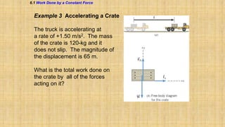 6.1 Work Done by a Constant Force

Example 3 Accelerating a Crate
The truck is accelerating at
a rate of +1.50 m/s2. The mass
of the crate is 120-kg and it
does not slip. The magnitude of
the displacement is 65 m.

What is the total work done on
the crate by all of the forces
acting on it?

 