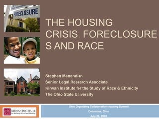THE HOUSING
CRISIS, FORECLOSURE
S AND RACE

Stephen Menendian
Senior Legal Research Associate
Kirwan Institute for the Study of Race & Ethnicity
The Ohio State University

            Ohio Organizing Collaborative Housing Summit
                          Columbus, Ohio
                            July 29, 2009
 