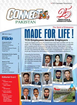 TCS Customer Newsletter




                          PAKISTAN
                                                                                              The Spirit of Enterprise


2009, Vol: 8 / Issue: 1




                                      TCS Employees become Employers
Corporate Scene
                                      Taking the initiative and seizing the moment have never been a problem with the TCS
MAP Convention                2
                                      people. The TCS Management has been strategizing for over two years a sustainable
Meeting & Exceeding
Expectations                  3       path to greater growth and prosperity through franchising. Dubai based Franchise
Internally Displaced People   4       Development Services, was tasked with setting the process in motion in late 2005 in
Endorsements                  11      line with TCS Chairman Mr. Khalid Awan’s vision of expanding the TCS Network. This
Thank You!                    13      would see TCS grow from 204 locations in Pakistan to 500 locations and beyond.

Developing Human Capital              Pioneering the franchising
Hyde Park Juniors        21           model at TCS have been its
Sidra Iqbal              22
                                      employees who have served
Octara Review            23
                                      the organization with distinction
World of TCS                          and shown the necessary flair
Chairman’s Message            2       for business.
Editorial                     3
Franchisees                   6       As a consequence 11 TCS                                                        Nade
Tale of Ten Tales             9
                                                                              Rana Atique        Arshi Saleem            em Alv
                                                                                                                                  i
                                      employees have become
TCS Veterans                  18      employers.
MAK the artist                19                     Continued page 06
Spotlight & HeadSpeak         20




Editorial Board
Patron
  Khalid N. Awan
                                                                                                                                      er
                                                                                                 Amir Nazar             Javaid Hyd
Chief Editor
  Jamil Janjua                      Zafar Masood       Tariq You                Asif Najam
                                                                saf
Editor
  Adil Ahmad
                                                                                                              teams up with
Graphic Designer
  Syed Shahbaz                                                                                     The TCS people are making a
Member of                                                                                      voluntary donation of over Rs. 1.5
Editorial Committee                                                                            Million every month towards the
  Salman Akram                                                                                 financial and material support leading
  Ali Leghari                                                                                  to the resettlement of the Internally
  Rizwan Hafeez
                                   Rashid Ahmed                           Khursheed
                                                                                               Displaced Persons
  Saqib Hamdani                                         Arif Kamal                    Ahmed                         ... more on page 4 & 5
 