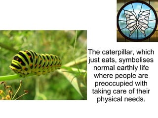 The caterpillar, which just eats, symbolises normal earthly life where people are preoccupied with taking care of their physical needs. 